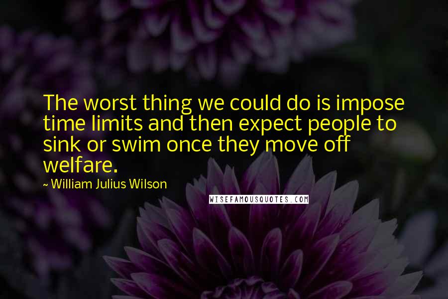 William Julius Wilson Quotes: The worst thing we could do is impose time limits and then expect people to sink or swim once they move off welfare.