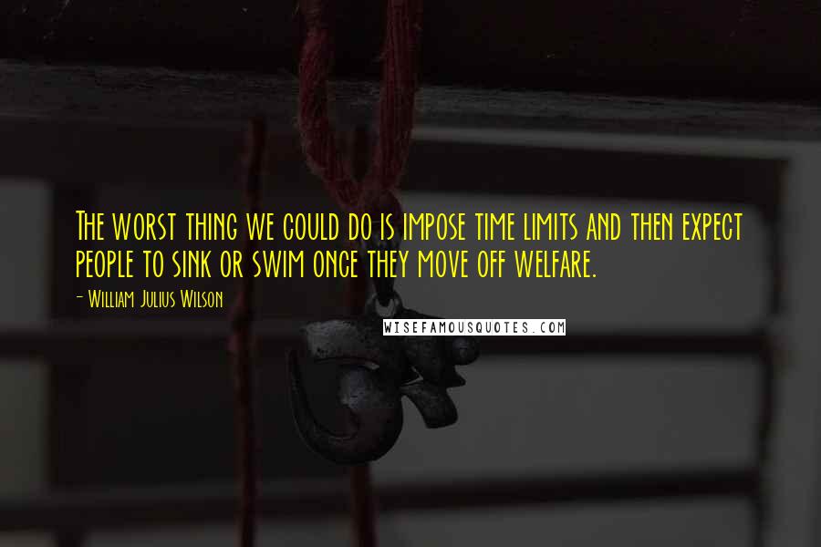 William Julius Wilson Quotes: The worst thing we could do is impose time limits and then expect people to sink or swim once they move off welfare.