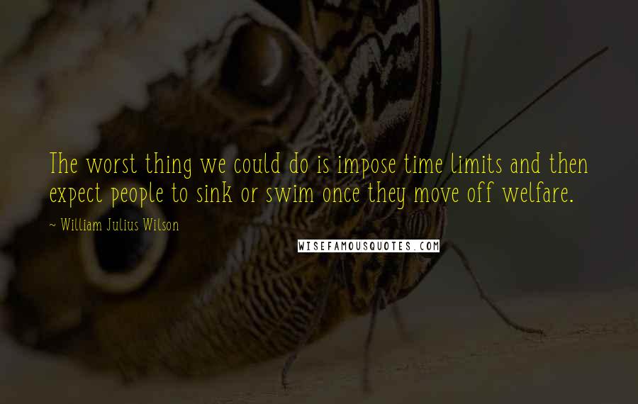 William Julius Wilson Quotes: The worst thing we could do is impose time limits and then expect people to sink or swim once they move off welfare.