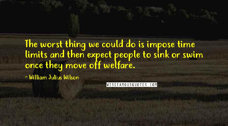 William Julius Wilson Quotes: The worst thing we could do is impose time limits and then expect people to sink or swim once they move off welfare.