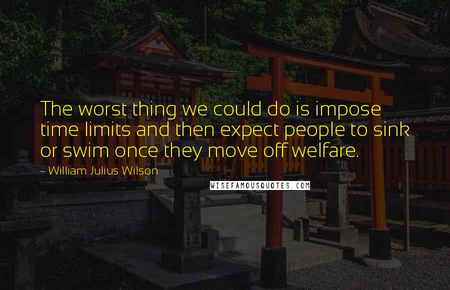 William Julius Wilson Quotes: The worst thing we could do is impose time limits and then expect people to sink or swim once they move off welfare.