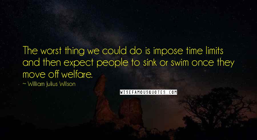 William Julius Wilson Quotes: The worst thing we could do is impose time limits and then expect people to sink or swim once they move off welfare.