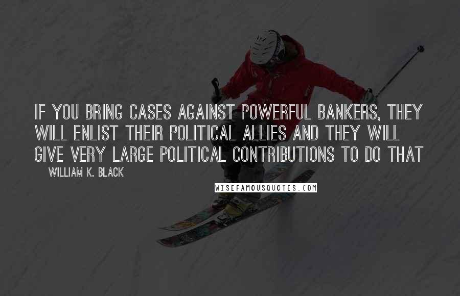 William K. Black Quotes: If you bring cases against powerful bankers, they will enlist their political allies and they will give very large political contributions to do that