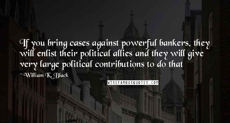 William K. Black Quotes: If you bring cases against powerful bankers, they will enlist their political allies and they will give very large political contributions to do that