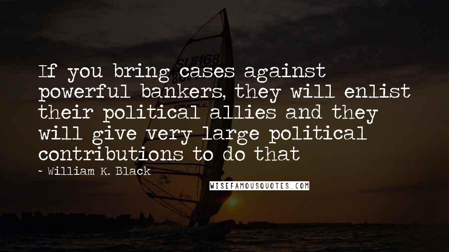 William K. Black Quotes: If you bring cases against powerful bankers, they will enlist their political allies and they will give very large political contributions to do that