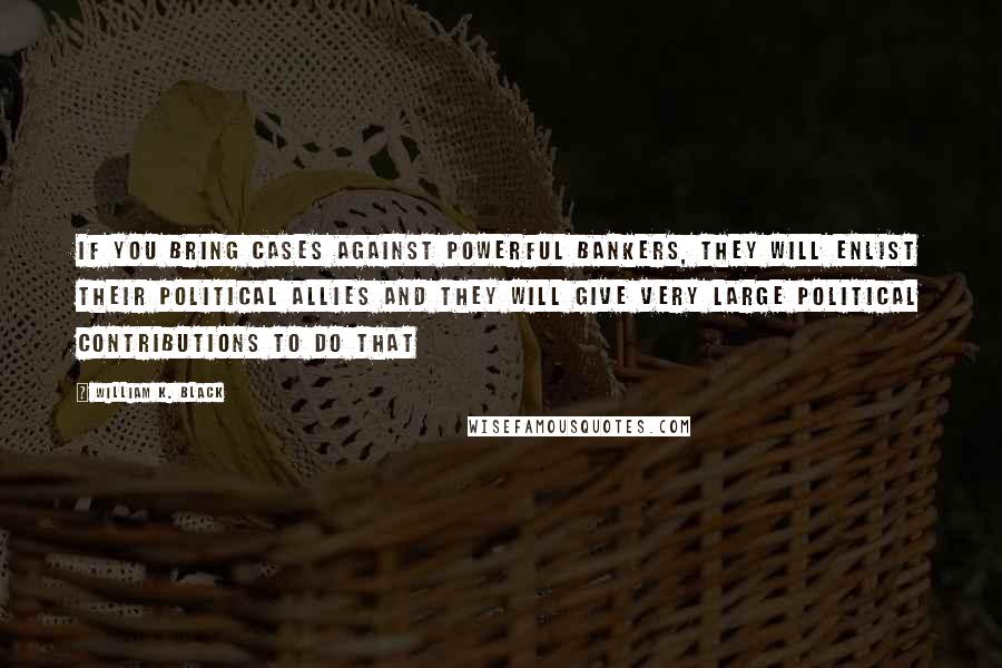 William K. Black Quotes: If you bring cases against powerful bankers, they will enlist their political allies and they will give very large political contributions to do that