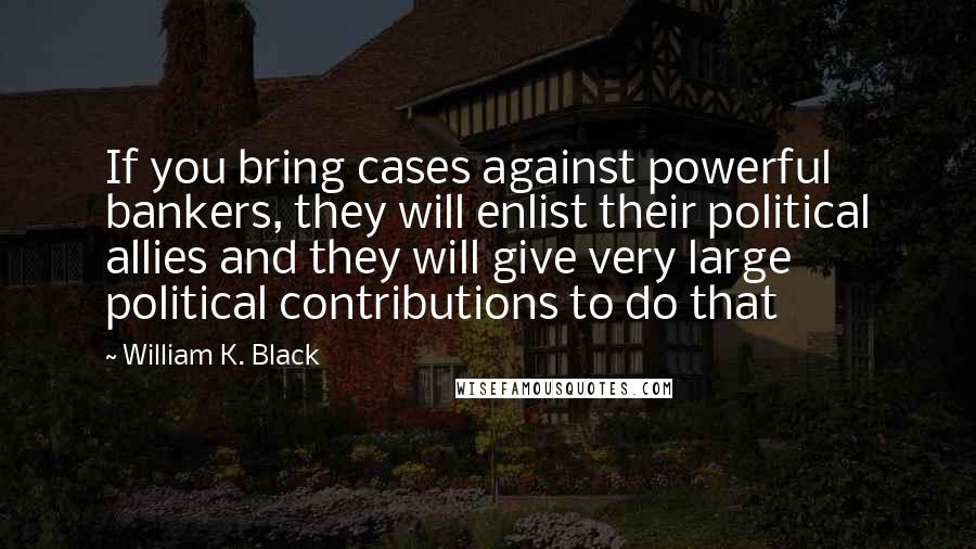 William K. Black Quotes: If you bring cases against powerful bankers, they will enlist their political allies and they will give very large political contributions to do that