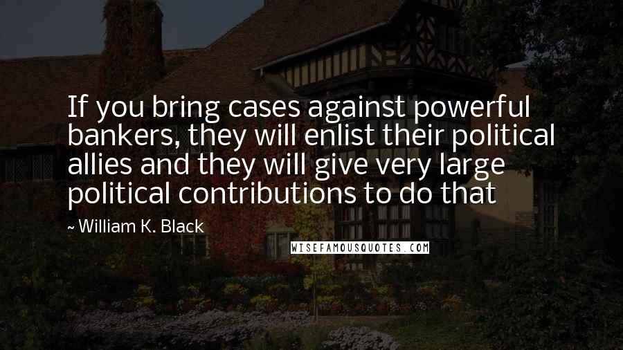 William K. Black Quotes: If you bring cases against powerful bankers, they will enlist their political allies and they will give very large political contributions to do that