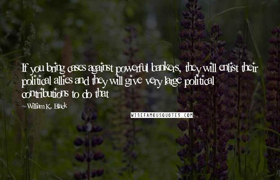 William K. Black Quotes: If you bring cases against powerful bankers, they will enlist their political allies and they will give very large political contributions to do that