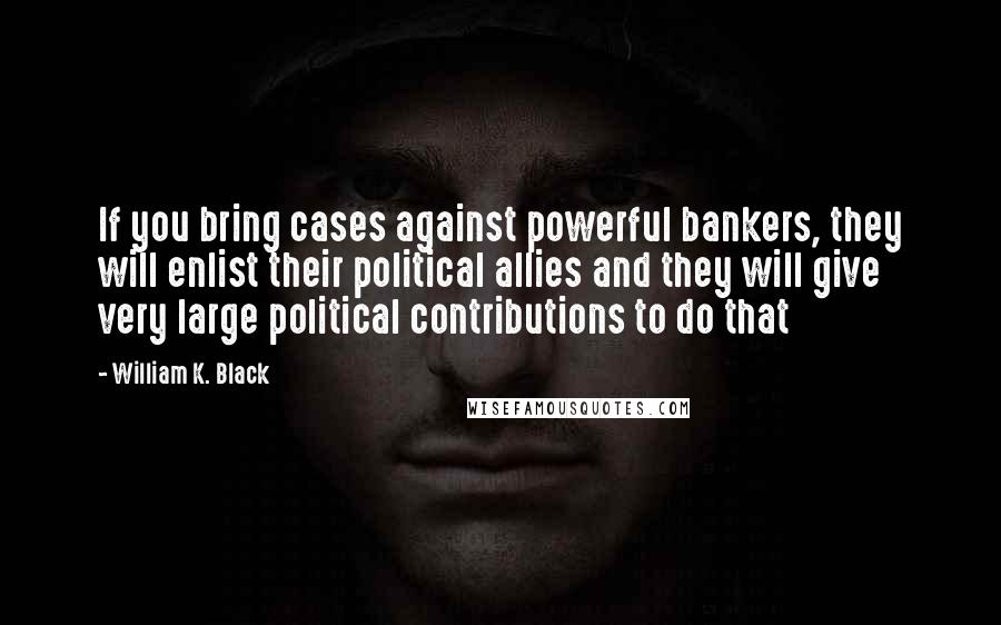 William K. Black Quotes: If you bring cases against powerful bankers, they will enlist their political allies and they will give very large political contributions to do that