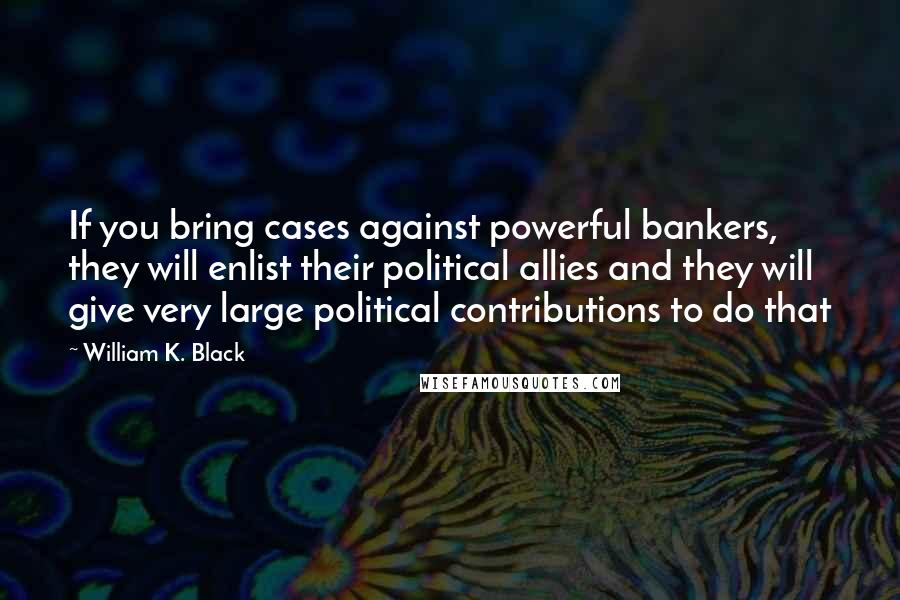 William K. Black Quotes: If you bring cases against powerful bankers, they will enlist their political allies and they will give very large political contributions to do that