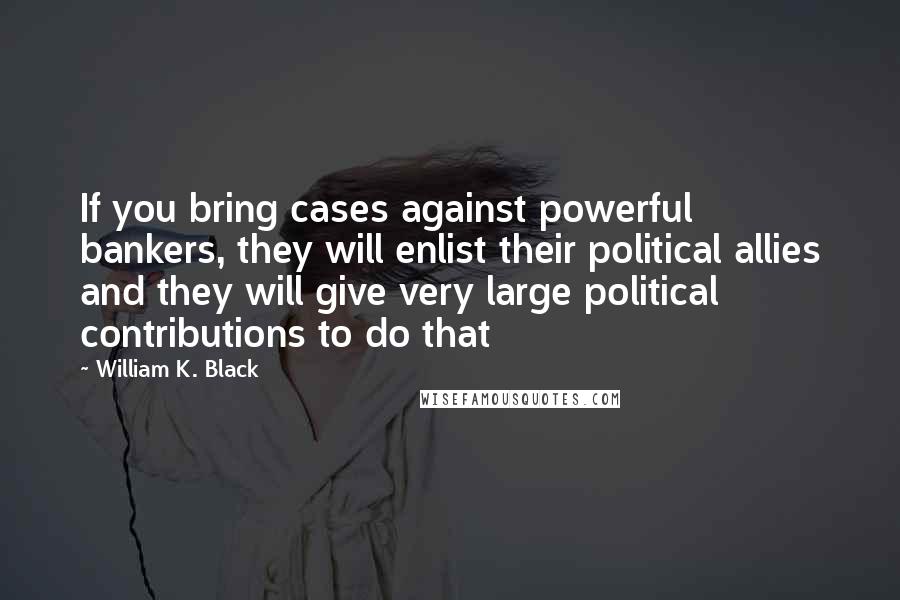 William K. Black Quotes: If you bring cases against powerful bankers, they will enlist their political allies and they will give very large political contributions to do that