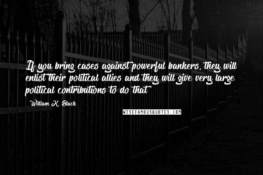 William K. Black Quotes: If you bring cases against powerful bankers, they will enlist their political allies and they will give very large political contributions to do that