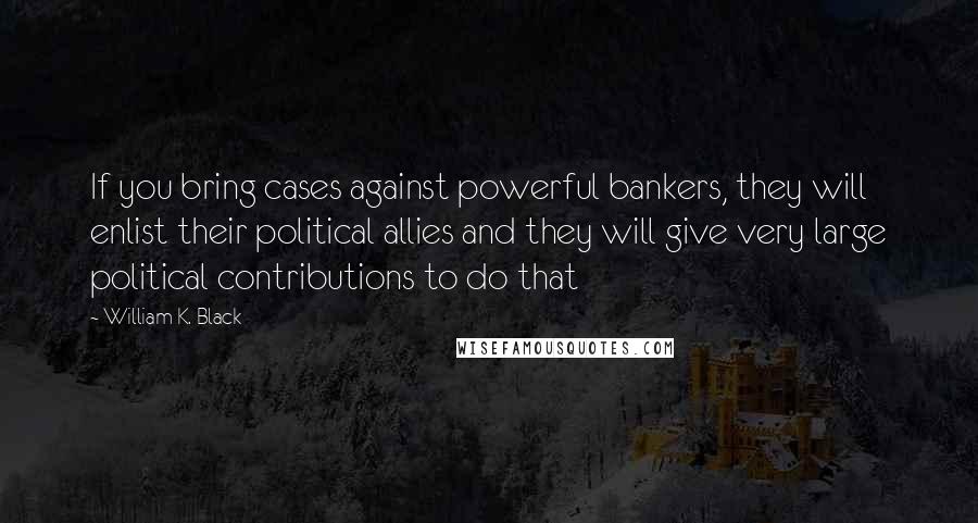 William K. Black Quotes: If you bring cases against powerful bankers, they will enlist their political allies and they will give very large political contributions to do that