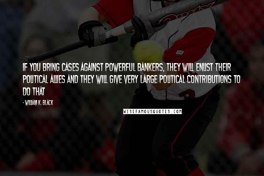 William K. Black Quotes: If you bring cases against powerful bankers, they will enlist their political allies and they will give very large political contributions to do that