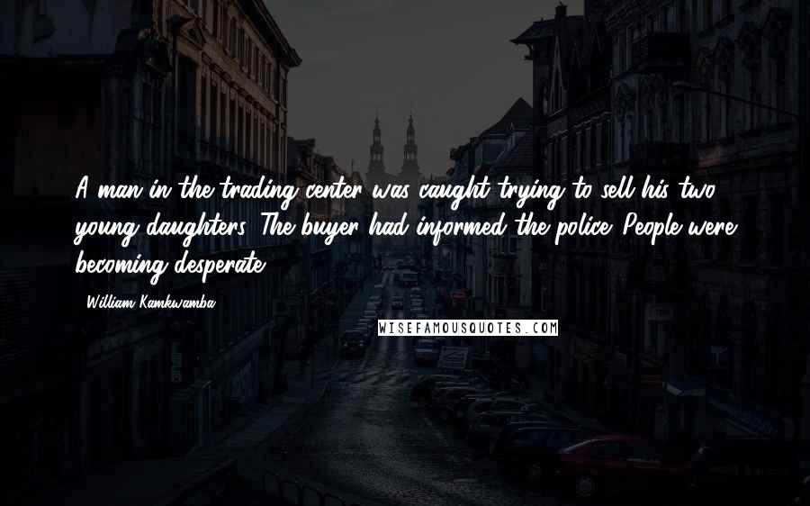 William Kamkwamba Quotes: A man in the trading center was caught trying to sell his two young daughters. The buyer had informed the police. People were becoming desperate.