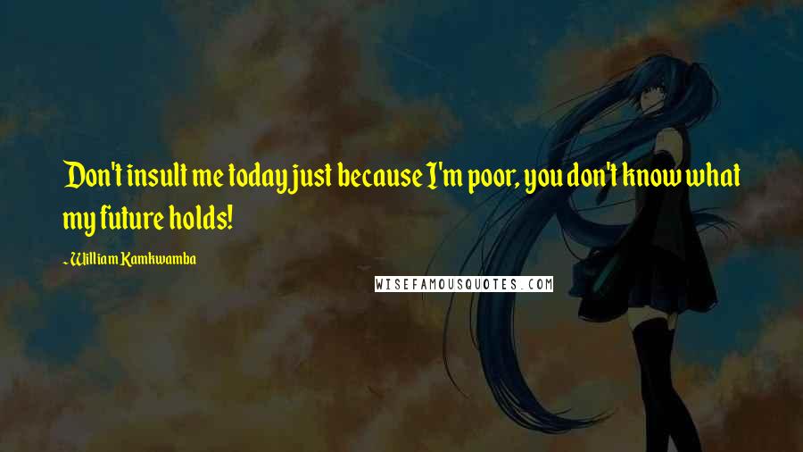 William Kamkwamba Quotes: Don't insult me today just because I'm poor, you don't know what my future holds!