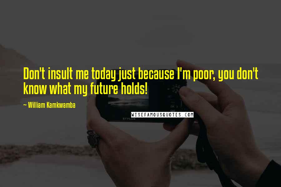 William Kamkwamba Quotes: Don't insult me today just because I'm poor, you don't know what my future holds!