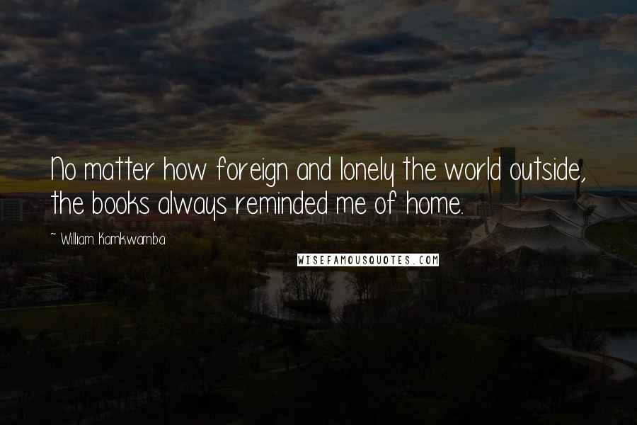 William Kamkwamba Quotes: No matter how foreign and lonely the world outside, the books always reminded me of home.