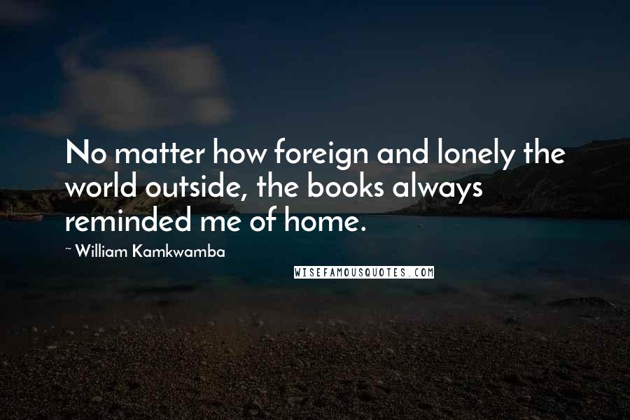 William Kamkwamba Quotes: No matter how foreign and lonely the world outside, the books always reminded me of home.