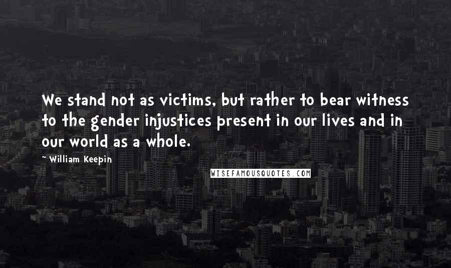 William Keepin Quotes: We stand not as victims, but rather to bear witness to the gender injustices present in our lives and in our world as a whole.