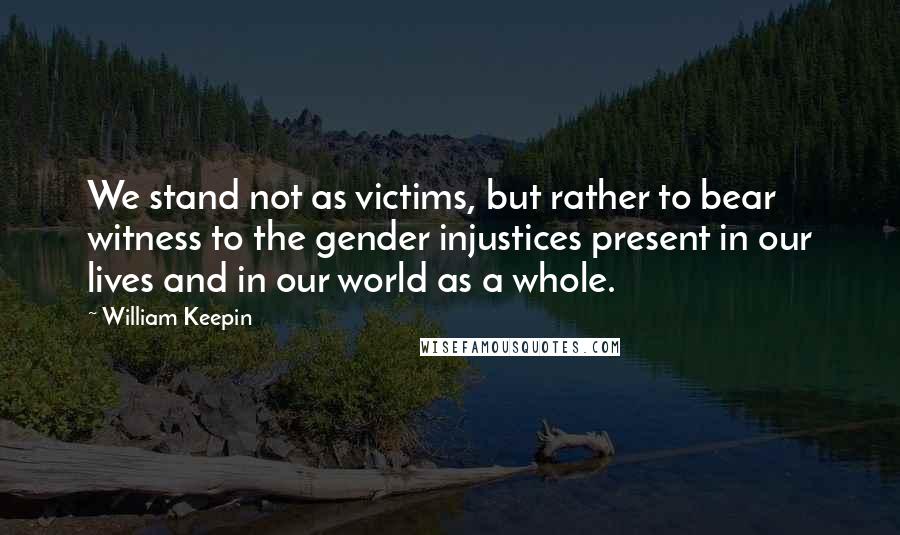 William Keepin Quotes: We stand not as victims, but rather to bear witness to the gender injustices present in our lives and in our world as a whole.