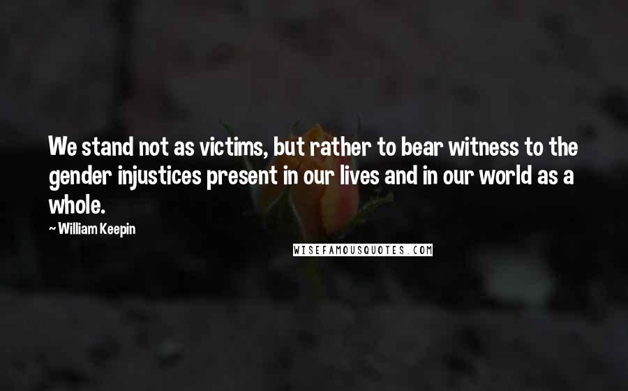 William Keepin Quotes: We stand not as victims, but rather to bear witness to the gender injustices present in our lives and in our world as a whole.