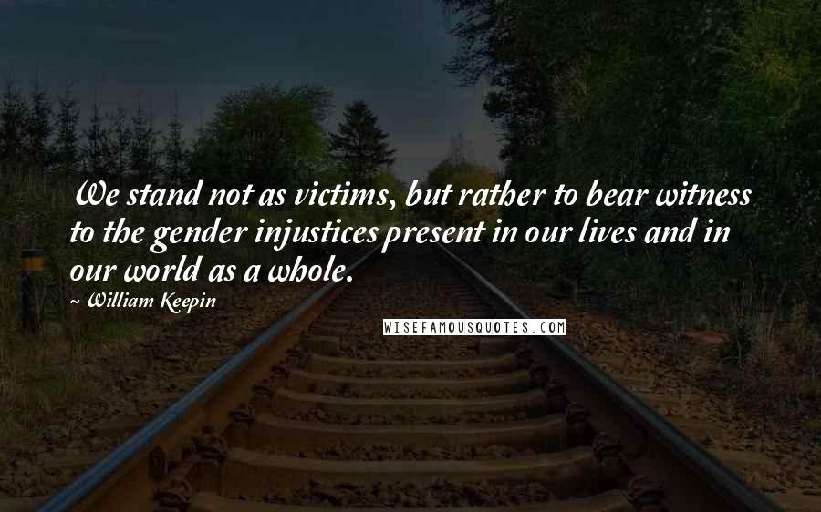 William Keepin Quotes: We stand not as victims, but rather to bear witness to the gender injustices present in our lives and in our world as a whole.