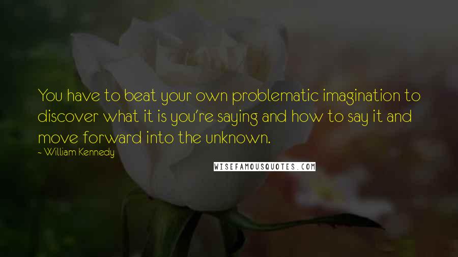 William Kennedy Quotes: You have to beat your own problematic imagination to discover what it is you're saying and how to say it and move forward into the unknown.