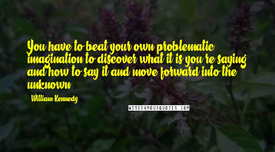 William Kennedy Quotes: You have to beat your own problematic imagination to discover what it is you're saying and how to say it and move forward into the unknown.