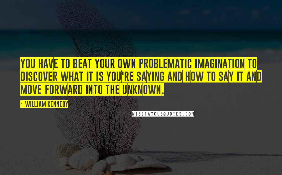 William Kennedy Quotes: You have to beat your own problematic imagination to discover what it is you're saying and how to say it and move forward into the unknown.