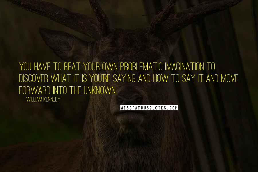 William Kennedy Quotes: You have to beat your own problematic imagination to discover what it is you're saying and how to say it and move forward into the unknown.