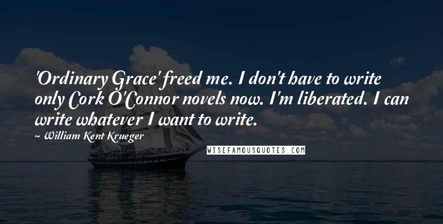 William Kent Krueger Quotes: 'Ordinary Grace' freed me. I don't have to write only Cork O'Connor novels now. I'm liberated. I can write whatever I want to write.