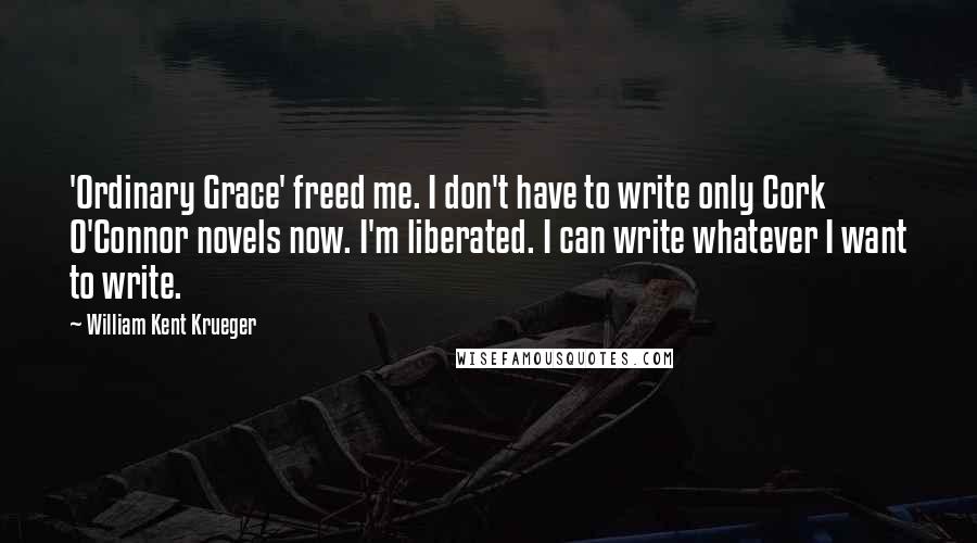 William Kent Krueger Quotes: 'Ordinary Grace' freed me. I don't have to write only Cork O'Connor novels now. I'm liberated. I can write whatever I want to write.