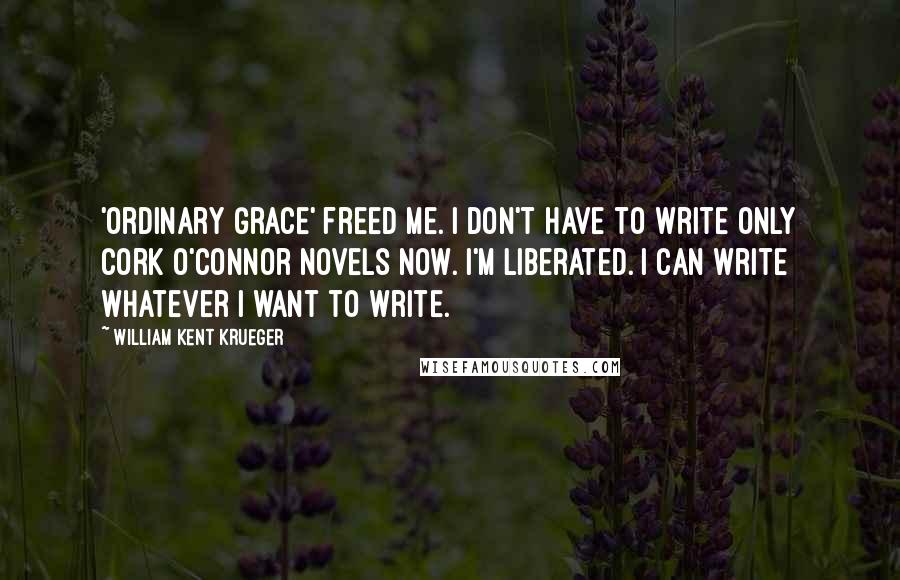 William Kent Krueger Quotes: 'Ordinary Grace' freed me. I don't have to write only Cork O'Connor novels now. I'm liberated. I can write whatever I want to write.