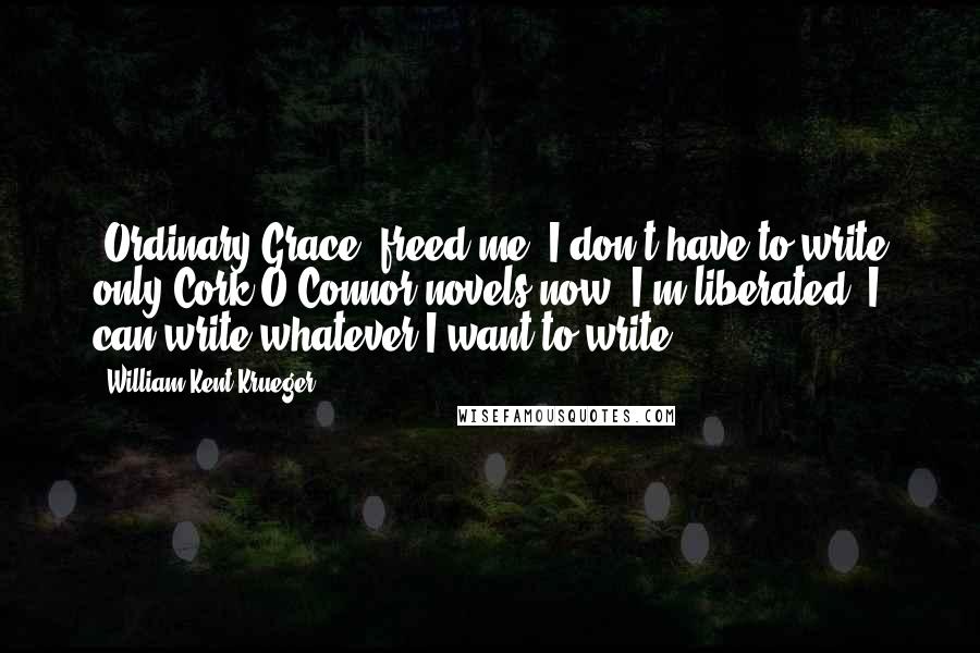 William Kent Krueger Quotes: 'Ordinary Grace' freed me. I don't have to write only Cork O'Connor novels now. I'm liberated. I can write whatever I want to write.