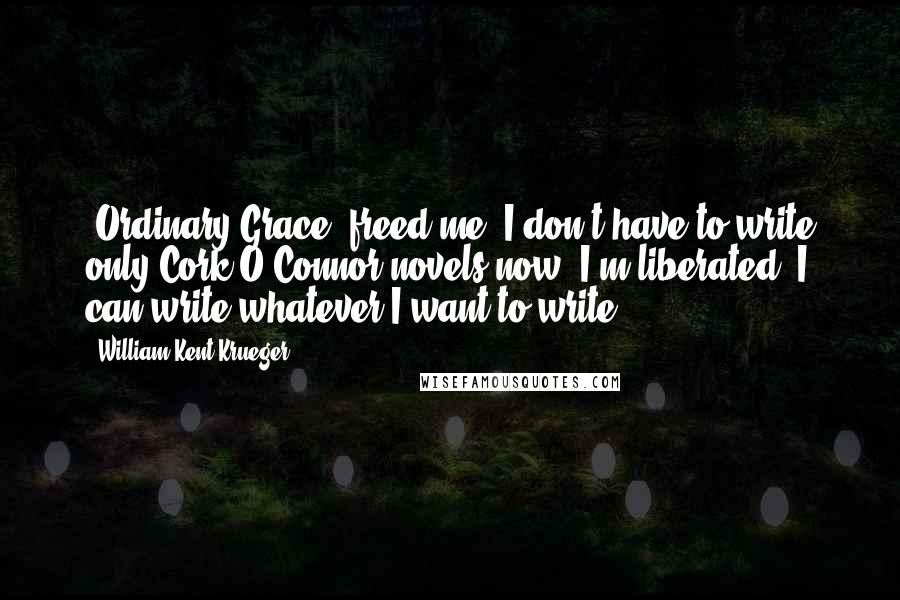 William Kent Krueger Quotes: 'Ordinary Grace' freed me. I don't have to write only Cork O'Connor novels now. I'm liberated. I can write whatever I want to write.