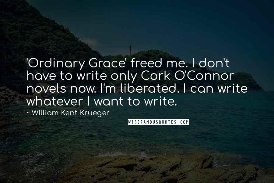 William Kent Krueger Quotes: 'Ordinary Grace' freed me. I don't have to write only Cork O'Connor novels now. I'm liberated. I can write whatever I want to write.