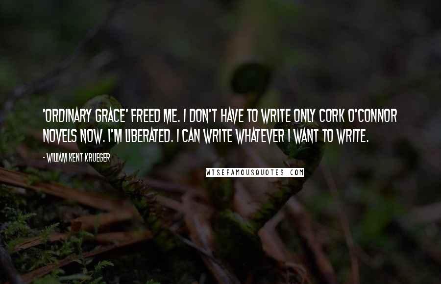 William Kent Krueger Quotes: 'Ordinary Grace' freed me. I don't have to write only Cork O'Connor novels now. I'm liberated. I can write whatever I want to write.