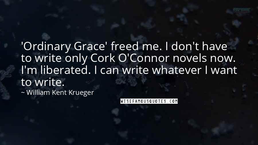 William Kent Krueger Quotes: 'Ordinary Grace' freed me. I don't have to write only Cork O'Connor novels now. I'm liberated. I can write whatever I want to write.