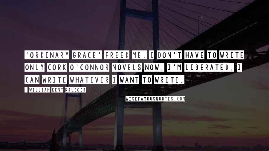 William Kent Krueger Quotes: 'Ordinary Grace' freed me. I don't have to write only Cork O'Connor novels now. I'm liberated. I can write whatever I want to write.