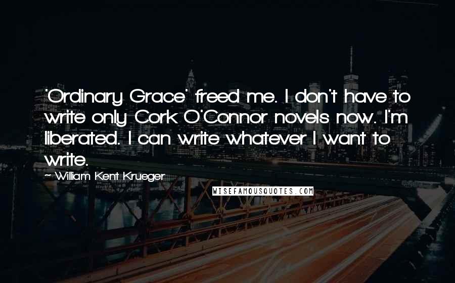 William Kent Krueger Quotes: 'Ordinary Grace' freed me. I don't have to write only Cork O'Connor novels now. I'm liberated. I can write whatever I want to write.