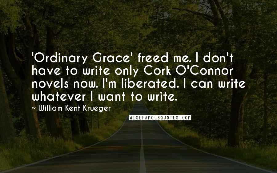 William Kent Krueger Quotes: 'Ordinary Grace' freed me. I don't have to write only Cork O'Connor novels now. I'm liberated. I can write whatever I want to write.