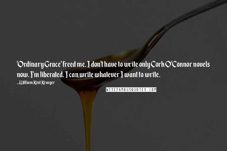 William Kent Krueger Quotes: 'Ordinary Grace' freed me. I don't have to write only Cork O'Connor novels now. I'm liberated. I can write whatever I want to write.