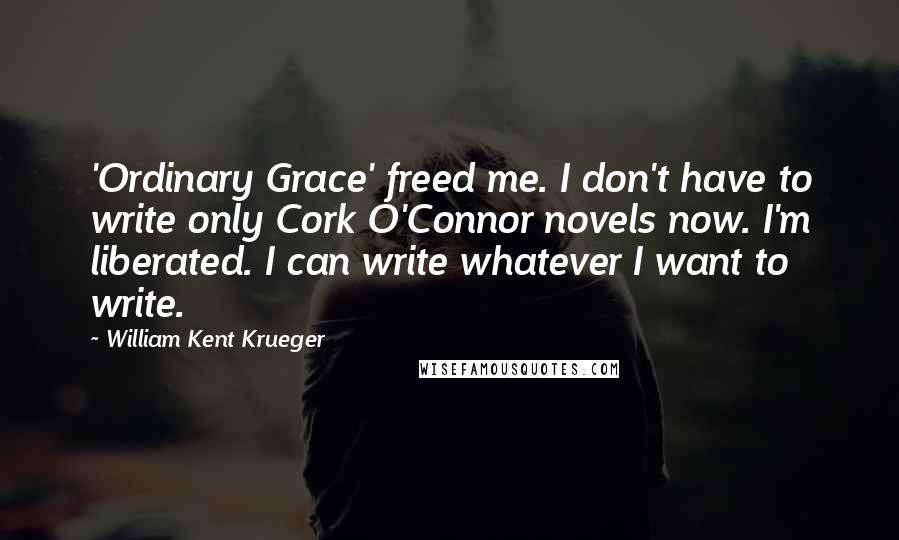 William Kent Krueger Quotes: 'Ordinary Grace' freed me. I don't have to write only Cork O'Connor novels now. I'm liberated. I can write whatever I want to write.