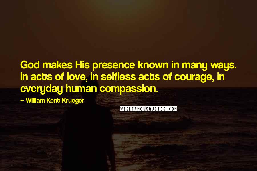 William Kent Krueger Quotes: God makes His presence known in many ways. In acts of love, in selfless acts of courage, in everyday human compassion.