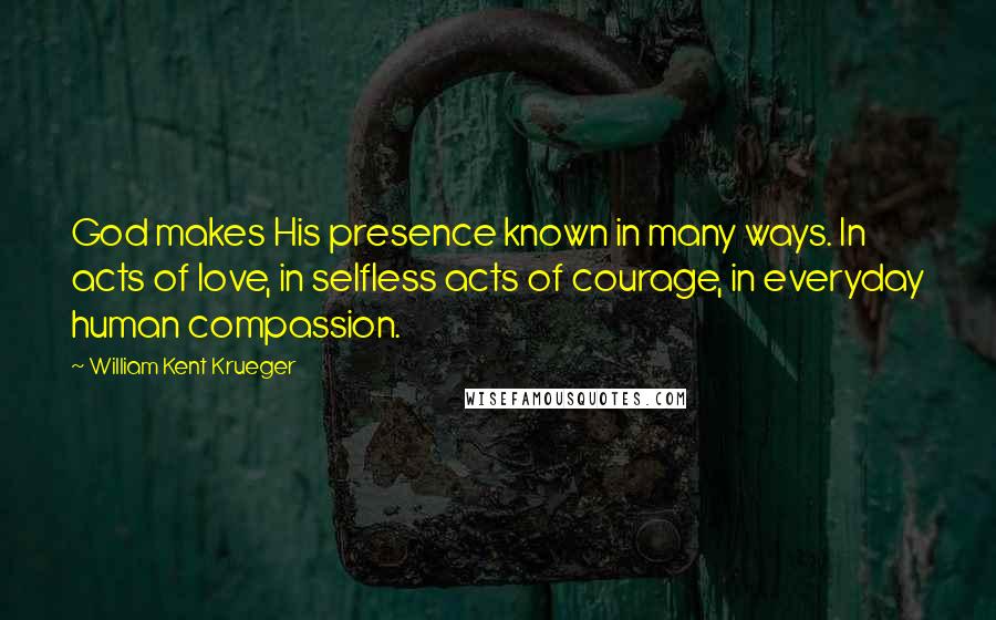 William Kent Krueger Quotes: God makes His presence known in many ways. In acts of love, in selfless acts of courage, in everyday human compassion.