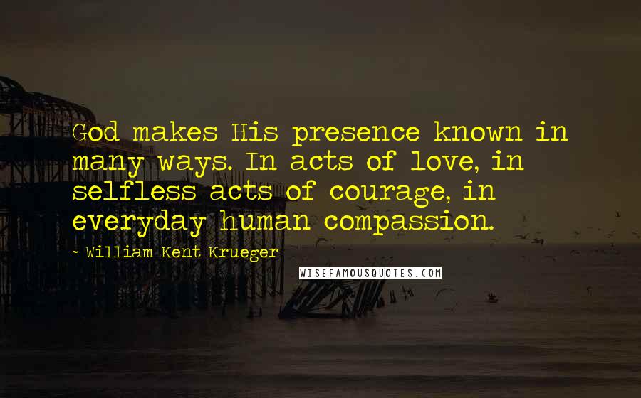 William Kent Krueger Quotes: God makes His presence known in many ways. In acts of love, in selfless acts of courage, in everyday human compassion.