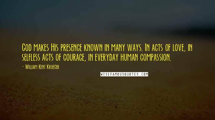 William Kent Krueger Quotes: God makes His presence known in many ways. In acts of love, in selfless acts of courage, in everyday human compassion.