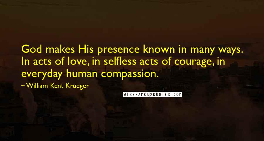 William Kent Krueger Quotes: God makes His presence known in many ways. In acts of love, in selfless acts of courage, in everyday human compassion.